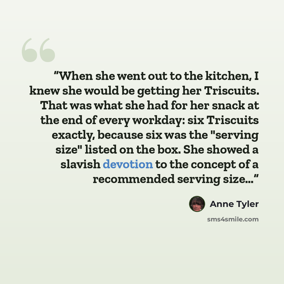“When she went out to the kitchen, I knew she would be getting her Triscuits. That was what she had for her snack at the end of every workday: six Triscuits exactly, because six was the "serving size" listed on the box. She showed a slavish devotion to the concept of a recommended serving size…” quote by Anne Tyler