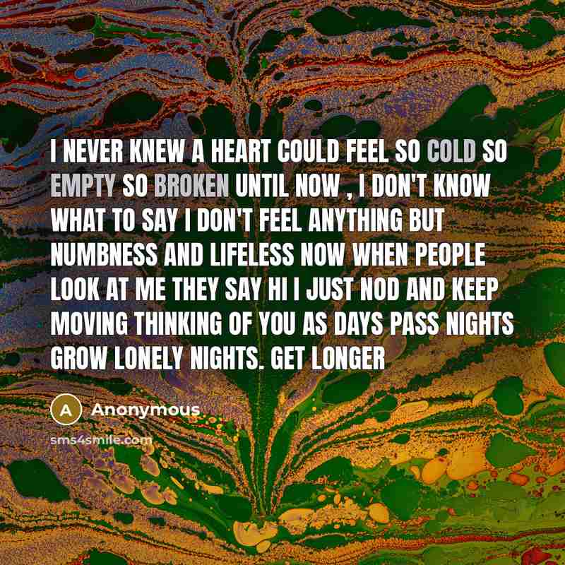 “I never knew a heart could feel so cold so empty so broken until now , I don't know what to say I don't feel anything but numbness and lifeless now when people look at me they say hi I just nod and keep moving thinking of you as days pass nights grow lonely nights. Get longer” quote by Anonymous