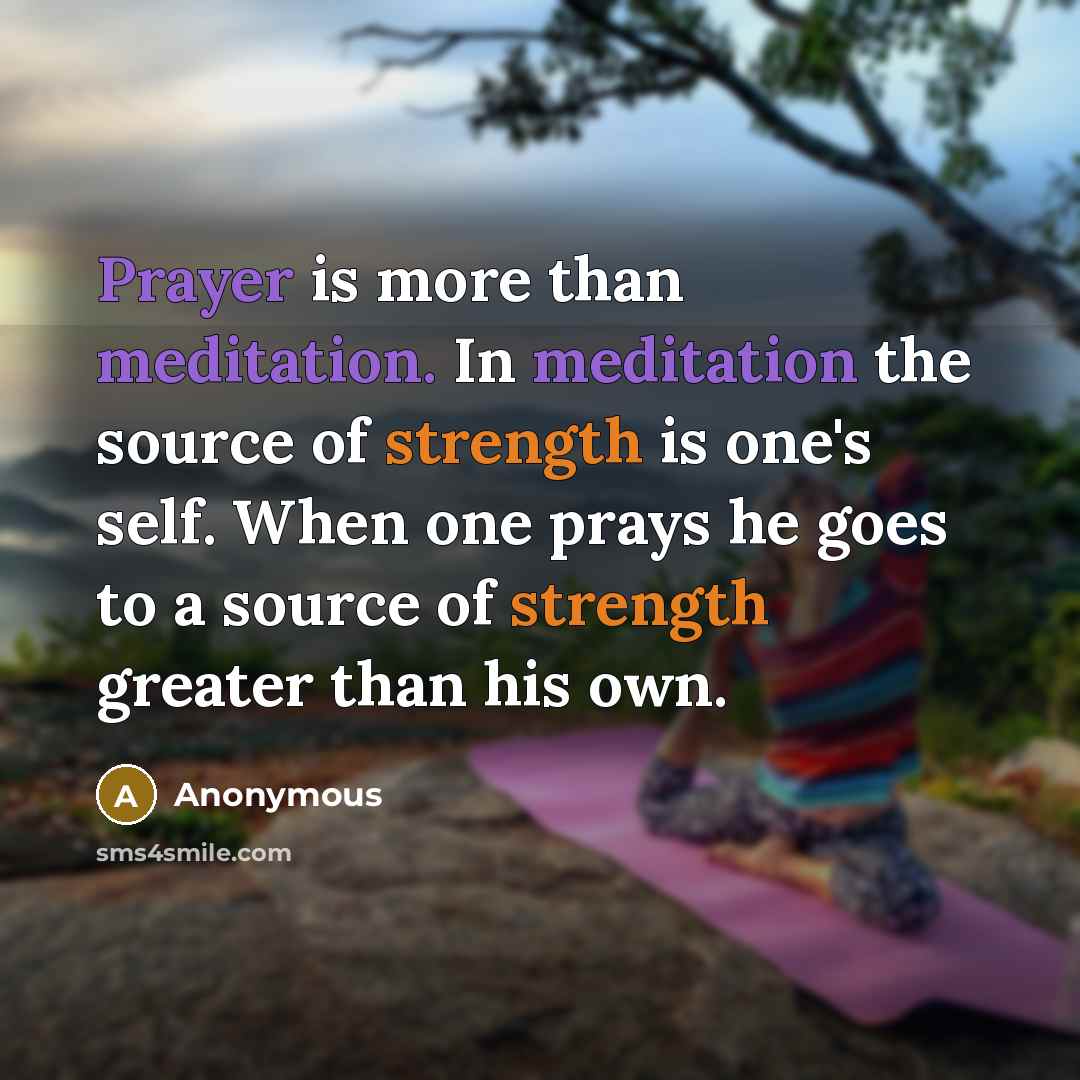 “Prayer is more than meditation. In meditation the source of strength is one's self. When one prays he goes to a source of strength greater than his own.” quote by Anonymous