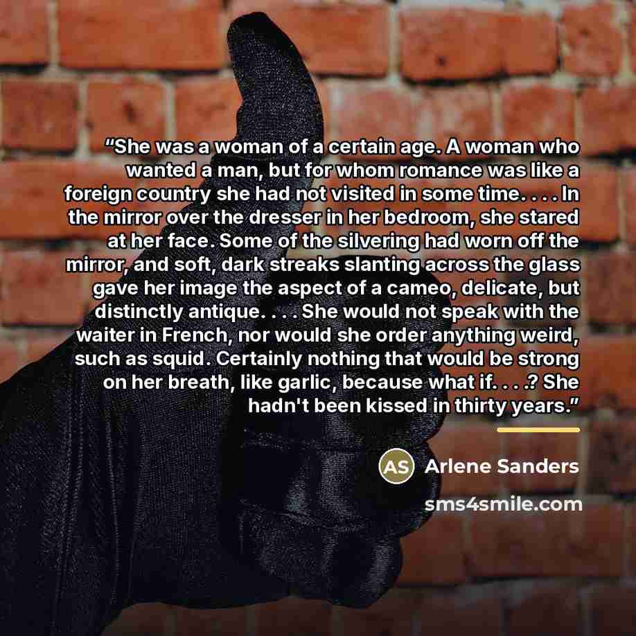 “She was a woman of a certain age. A woman who wanted a man, but for whom romance was like a foreign country she had not visited in some time. . . . In the mirror over the dresser in her bedroom, she stared at her face. Some of the silvering had worn off the mirror, and soft, dark streaks slanting…” quote by Arlene Sanders