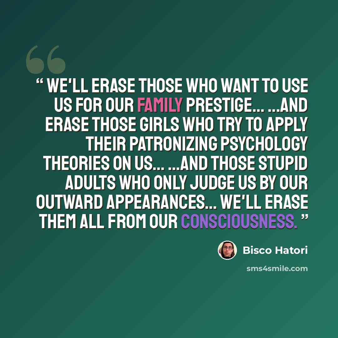 “We'll erase those who want to use us for our family prestige... ...and erase those girls who try to apply their patronizing psychology theories on us... ...and those stupid adults who only judge us by our outward appearances… We'll erase them all from our consciousness.” quote by Bisco Hatori