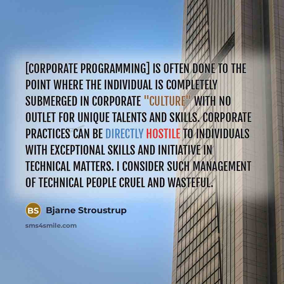 “[Corporate programming] is often done to the point where the individual is completely submerged in corporate "culture" with no outlet for unique talents and skills. Corporate practices can be directly hostile to individuals with exceptional skills and initiative in technical matters. I consider…” quote by Bjarne Stroustrup