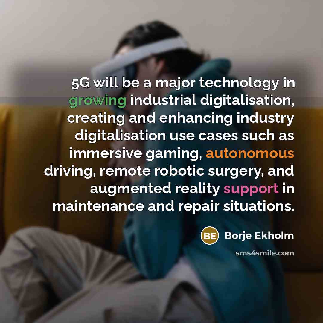 “5G will be a major technology in growing industrial digitalisation, creating and enhancing industry digitalisation use cases such as immersive gaming, autonomous driving, remote robotic surgery, and augmented reality support in maintenance and repair situations.” quote by Borje Ekholm