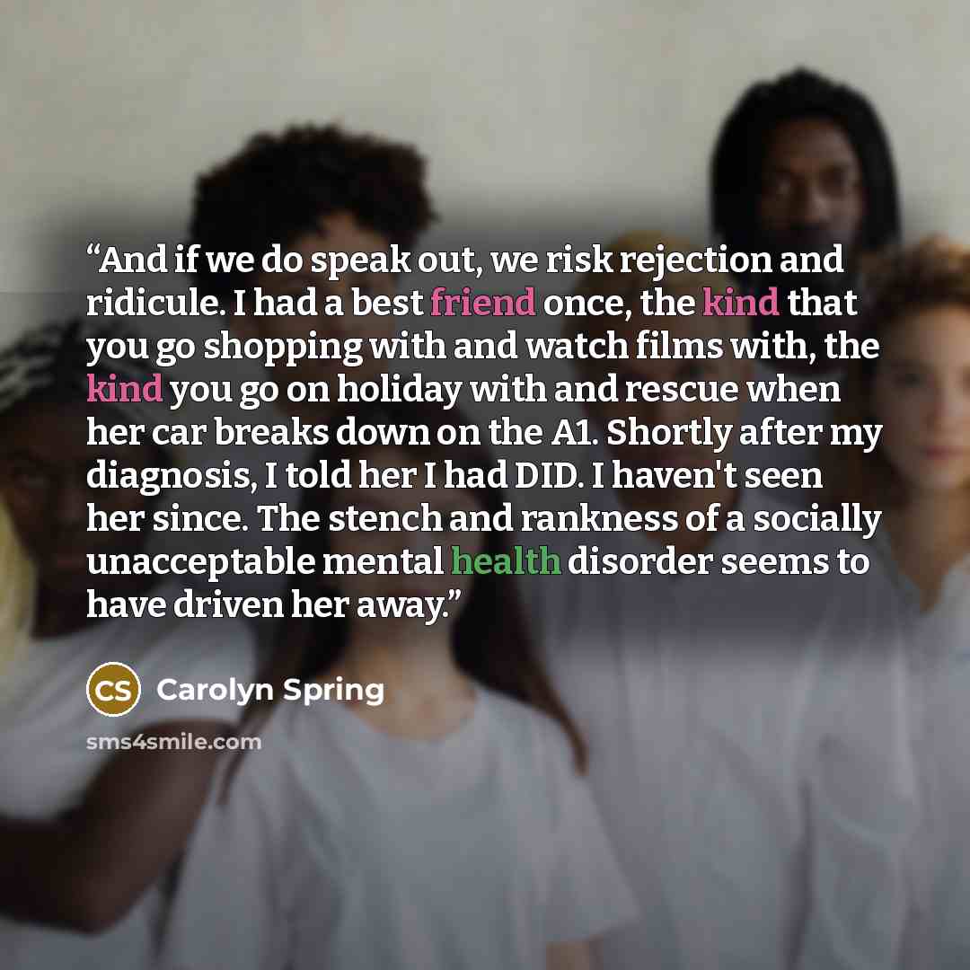 “And if we do speak out, we risk rejection and ridicule. I had a best friend once, the kind that you go shopping with and watch films with, the kind you go on holiday with and rescue when her car breaks down on the A1. Shortly after my diagnosis, I told her I had DID. I haven't seen her since. The…” quote by Carolyn Spring