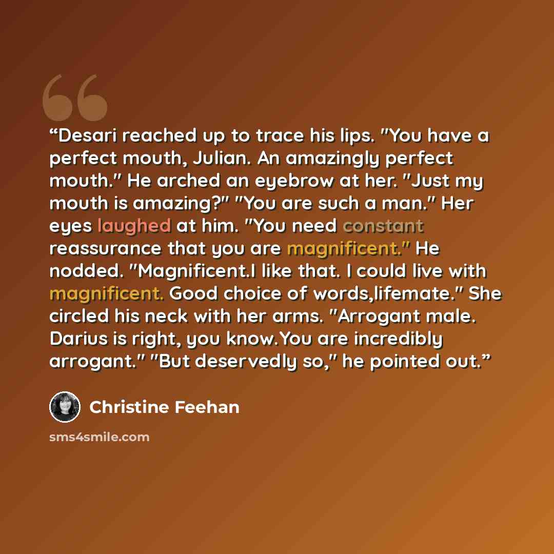 “Desari reached up to trace his lips. "You have a perfect mouth, Julian. An amazingly perfect mouth." He arched an eyebrow at her. "Just my mouth is amazing?" "You are such a man." Her eyes laughed at him. "You need constant reassurance that you are magnificent." He nodded. "Magnificent.I like…” quote by Christine Feehan