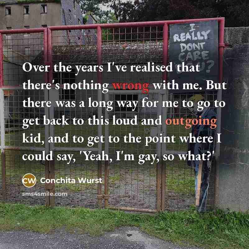 “Over the years I've realised that there's nothing wrong with me. But there was a long way for me to go to get back to this loud and outgoing kid, and to get to the point where I could say, 'Yeah, I'm gay, so what?'” quote by Conchita Wurst