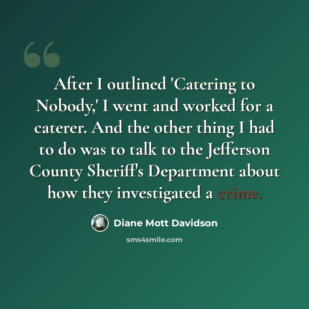 “After I outlined 'Catering to Nobody,' I went and worked for a caterer. And the other thing I had to do was to talk to the Jefferson County Sheriff's Department about how they investigated a crime.” quote by Diane Mott Davidson
