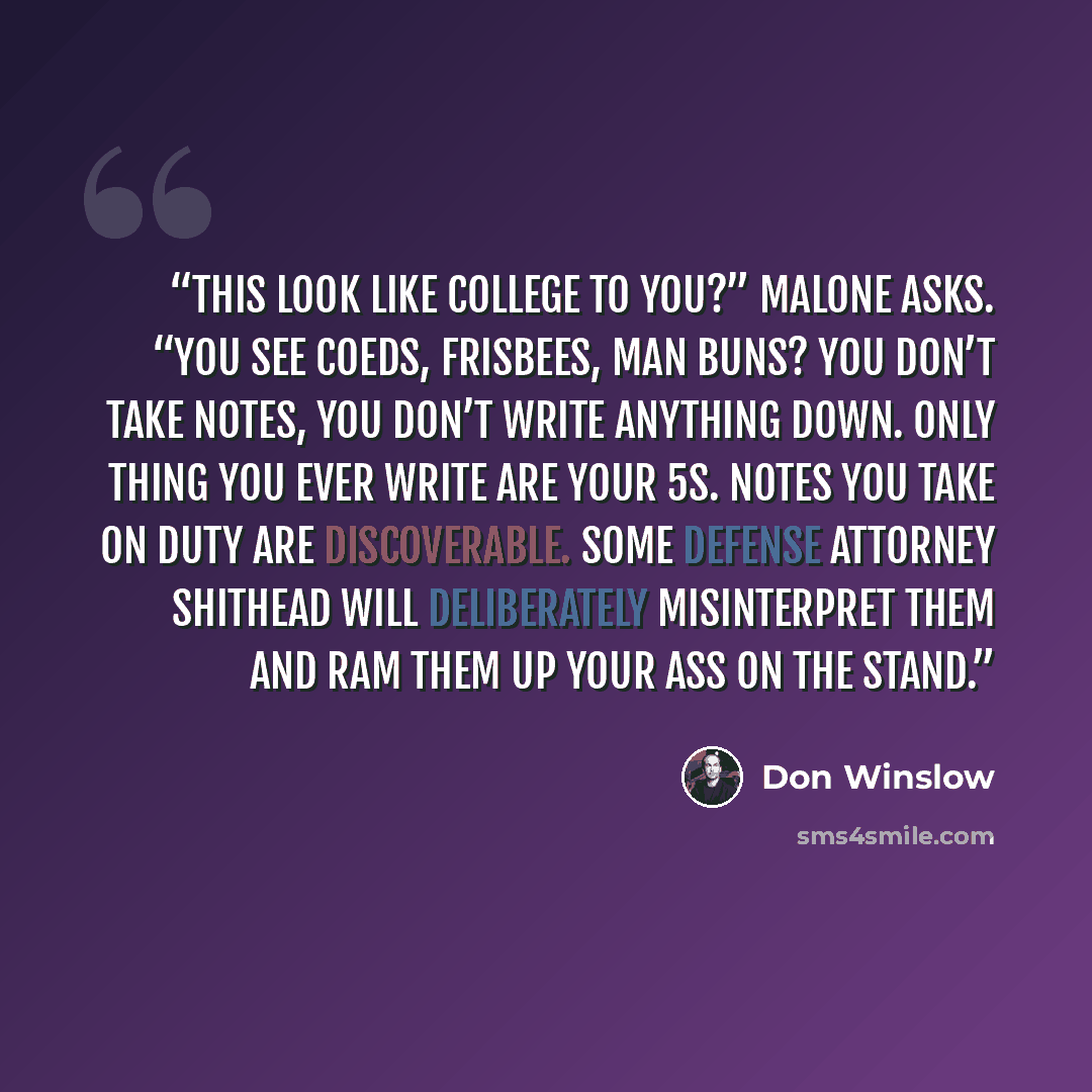 “This look like college to you?” Malone asks. “You see coeds, Frisbees, man buns? You don’t take notes, you don’t write anything down. Only thing you ever write are your 5s. Notes you take on duty are discoverable. Some defense attorney shithead will deliberately misinterpret them and ram them up…” quote by Don Winslow