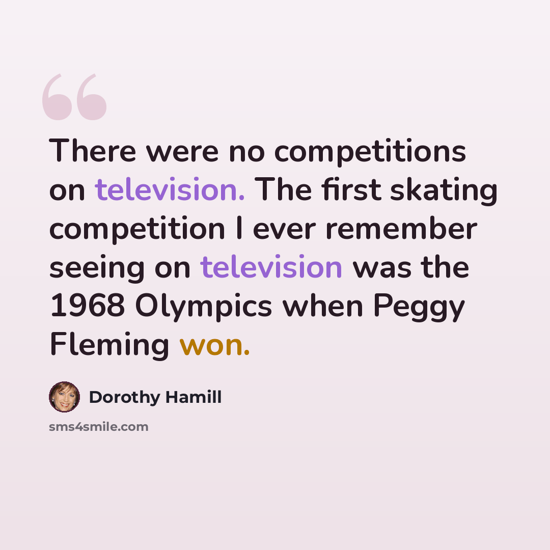 “There were no competitions on television. The first skating competition I ever remember seeing on television was the 1968 Olympics when Peggy Fleming won.” quote by Dorothy Hamill