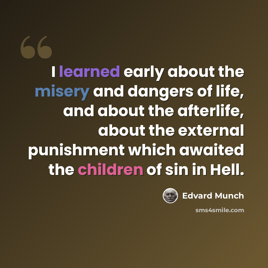 “I learned early about the misery and dangers of life, and about the afterlife, about the external punishment which awaited the children of sin in Hell.” quote by Edvard Munch