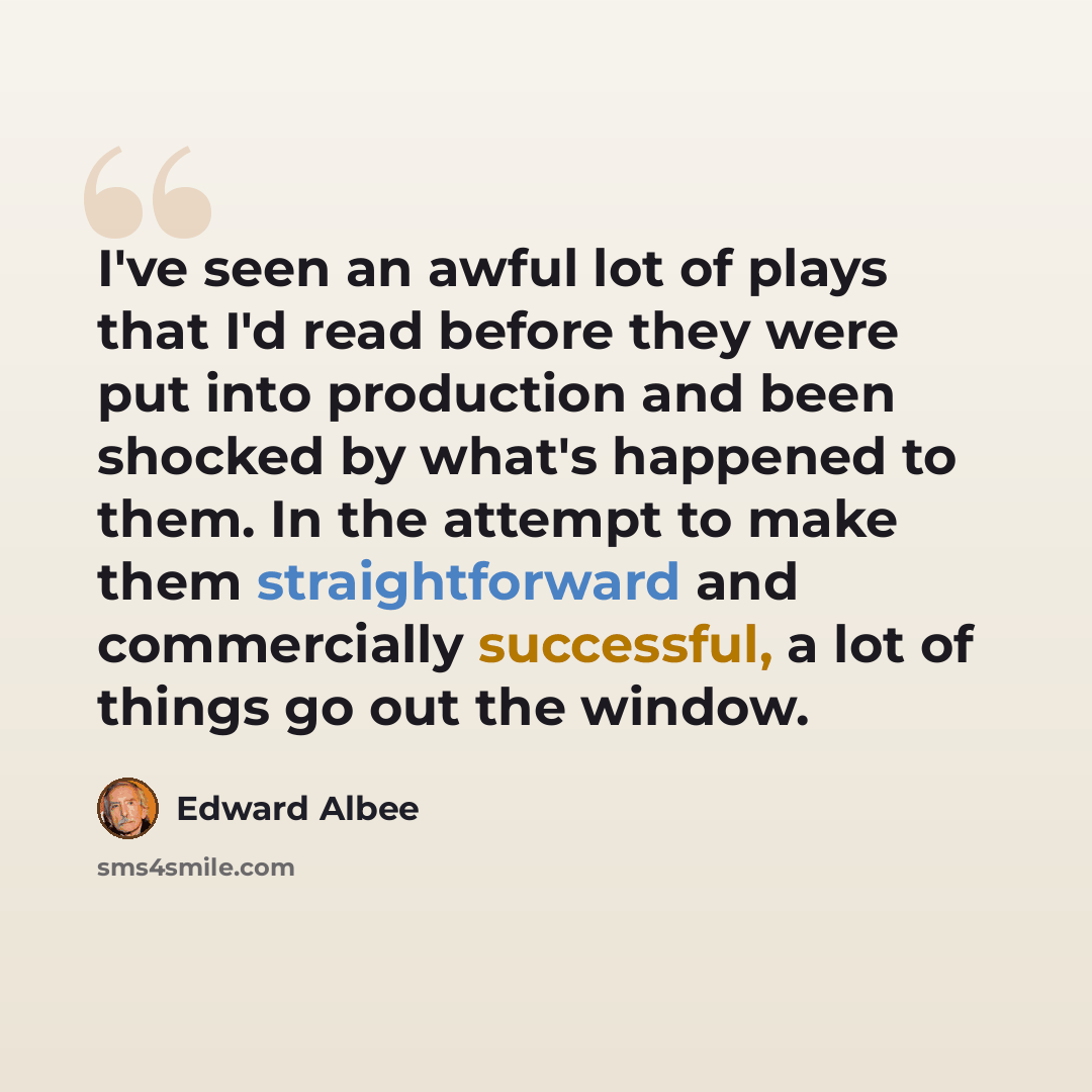 “I've seen an awful lot of plays that I'd read before they were put into production and been shocked by what's happened to them. In the attempt to make them straightforward and commercially successful, a lot of things go out the window.” quote by Edward Albee