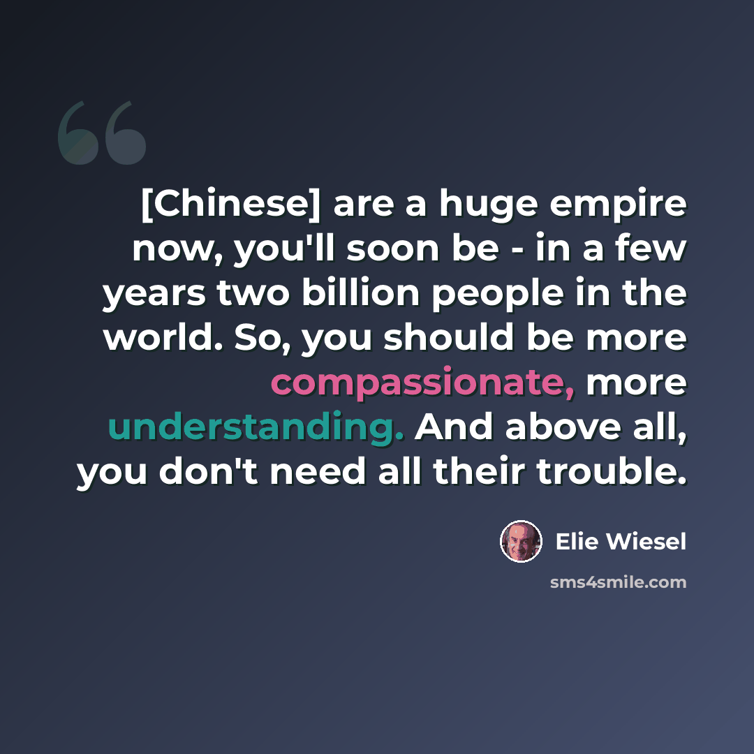 “[Chinese] are a huge empire now, you'll soon be - in a few years two billion people in the world. So, you should be more compassionate, more understanding. And above all, you don't need all their trouble.” quote by Elie Wiesel