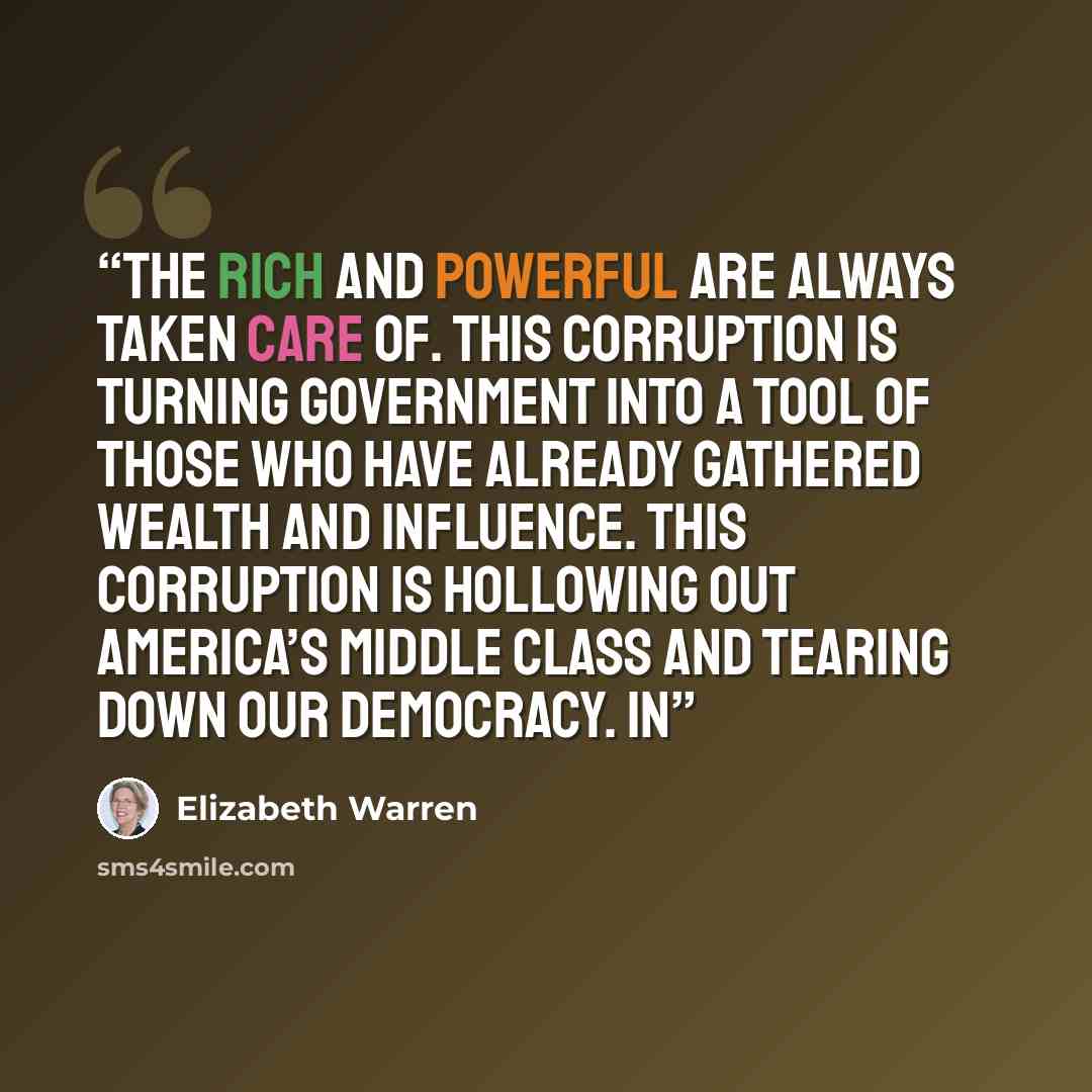 “the rich and powerful are always taken care of. This corruption is turning government into a tool of those who have already gathered wealth and influence. This corruption is hollowing out America’s middle class and tearing down our democracy. In” quote by Elizabeth Warren