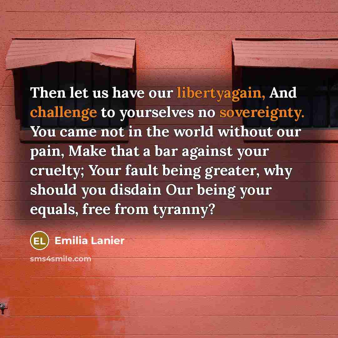 “Then let us have our libertyagain, And challenge to yourselves no sovereignty. You came not in the world without our pain, Make that a bar against your cruelty; Your fault being greater, why should you disdain Our being your equals, free from tyranny?” quote by Emilia Lanier