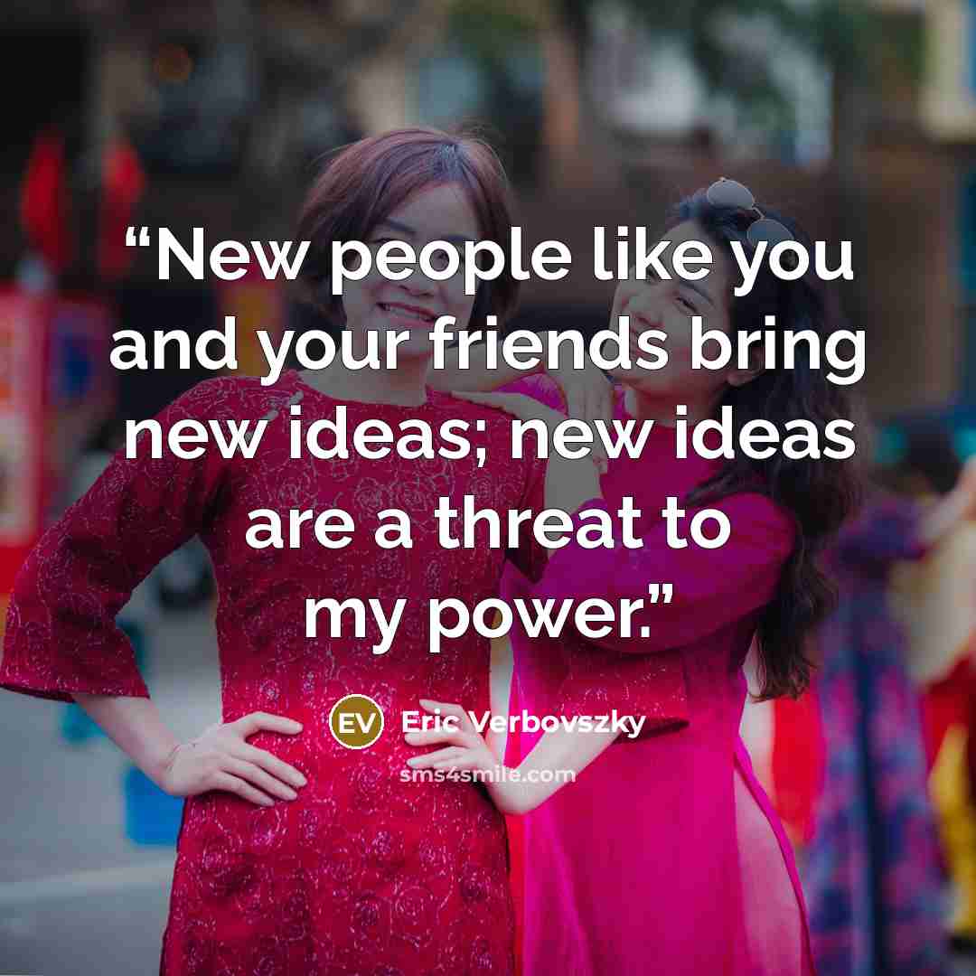 “New people like you and your friends bring new ideas; new ideas are a threat to my power.” quote by Eric Verbovszky