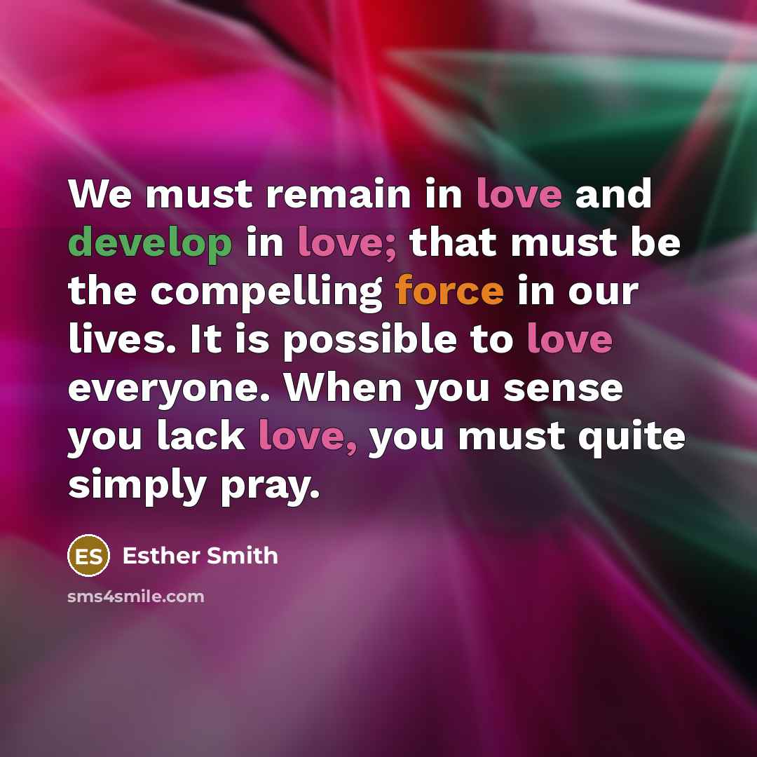 “We must remain in love and develop in love; that must be the compelling force in our lives. It is possible to love everyone. When you sense you lack love, you must quite simply pray.” quote by Esther Smith