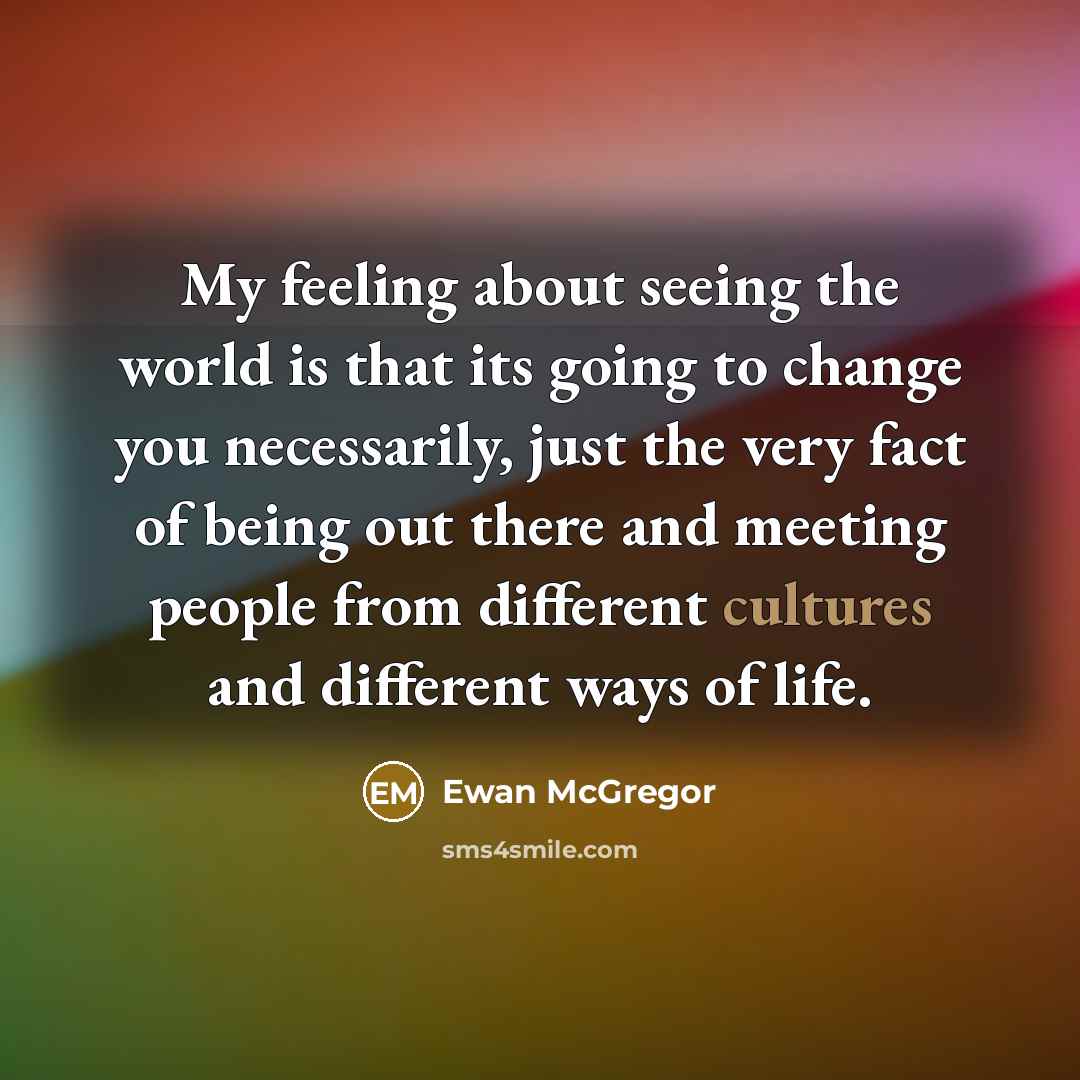“My feeling about seeing the world is that its going to change you necessarily, just the very fact of being out there and meeting people from different cultures and different ways of life.” quote by Ewan McGregor