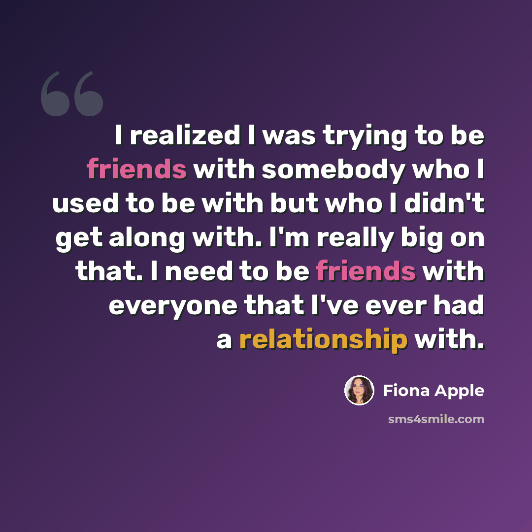“I realized I was trying to be friends with somebody who I used to be with but who I didn't get along with. I'm really big on that. I need to be friends with everyone that I've ever had a relationship with.” quote by Fiona Apple
