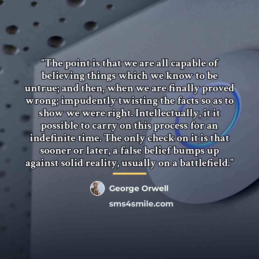 “The point is that we are all capable of believing things which we know to be untrue; and then, when we are finally proved wrong; impudently twisting the facts so as to show we were right. Intellectually, it it possible to carry on this process for an indefinite time. The only check on it is that…” quote by George Orwell