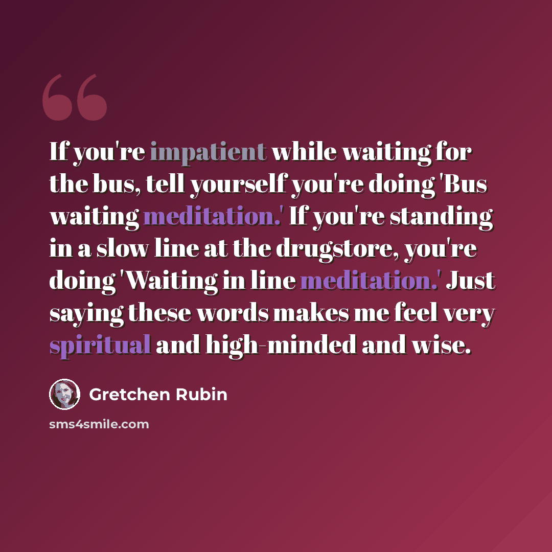 “If you're impatient while waiting for the bus, tell yourself you're doing 'Bus waiting meditation.' If you're standing in a slow line at the drugstore, you're doing 'Waiting in line meditation.' Just saying these words makes me feel very spiritual and high-minded and wise.” quote by Gretchen Rubin