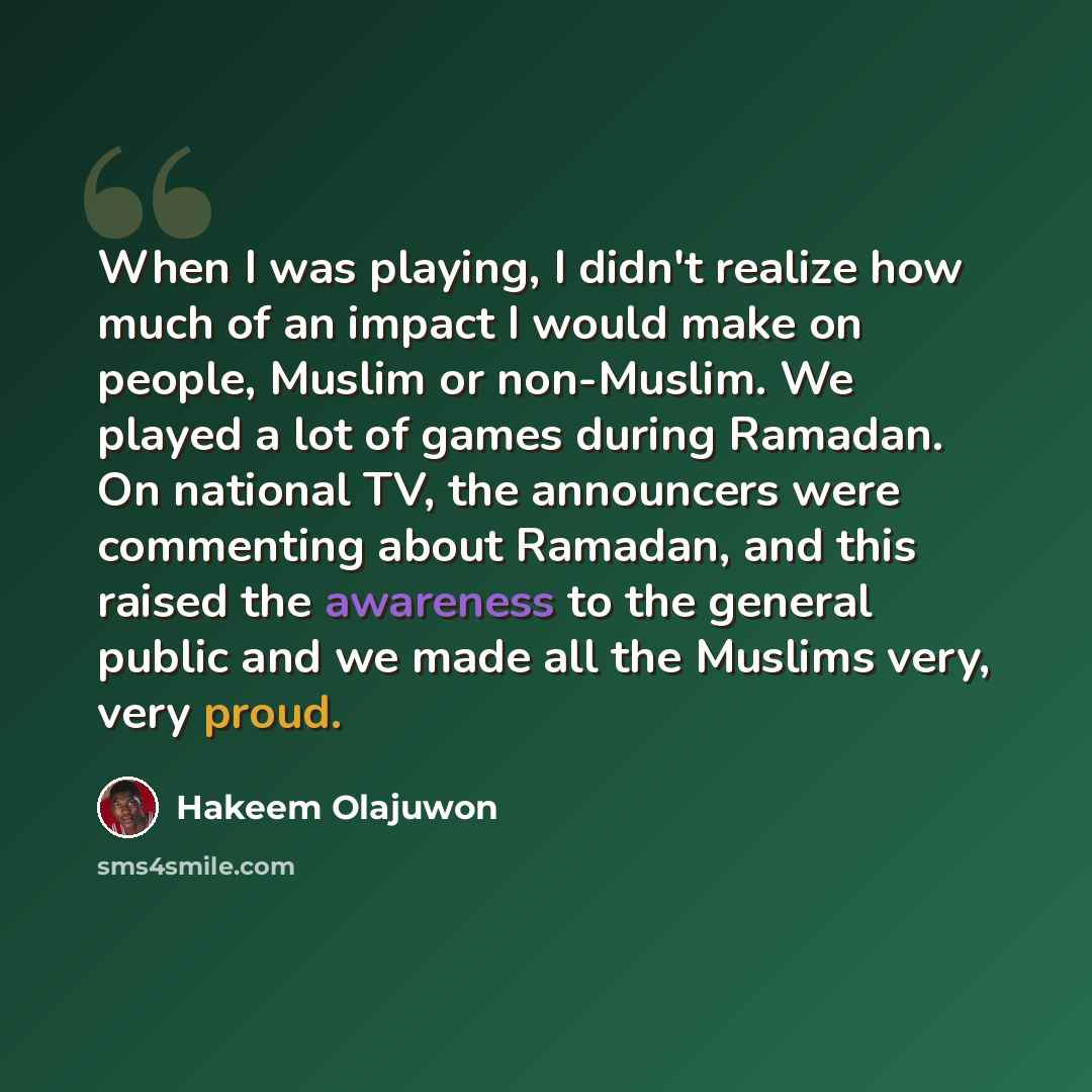 “When I was playing, I didn't realize how much of an impact I would make on people, Muslim or non-Muslim. We played a lot of games during Ramadan. On national TV, the announcers were commenting about Ramadan, and this raised the awareness to the general public and we made all the Muslims very, very…” quote by Hakeem Olajuwon