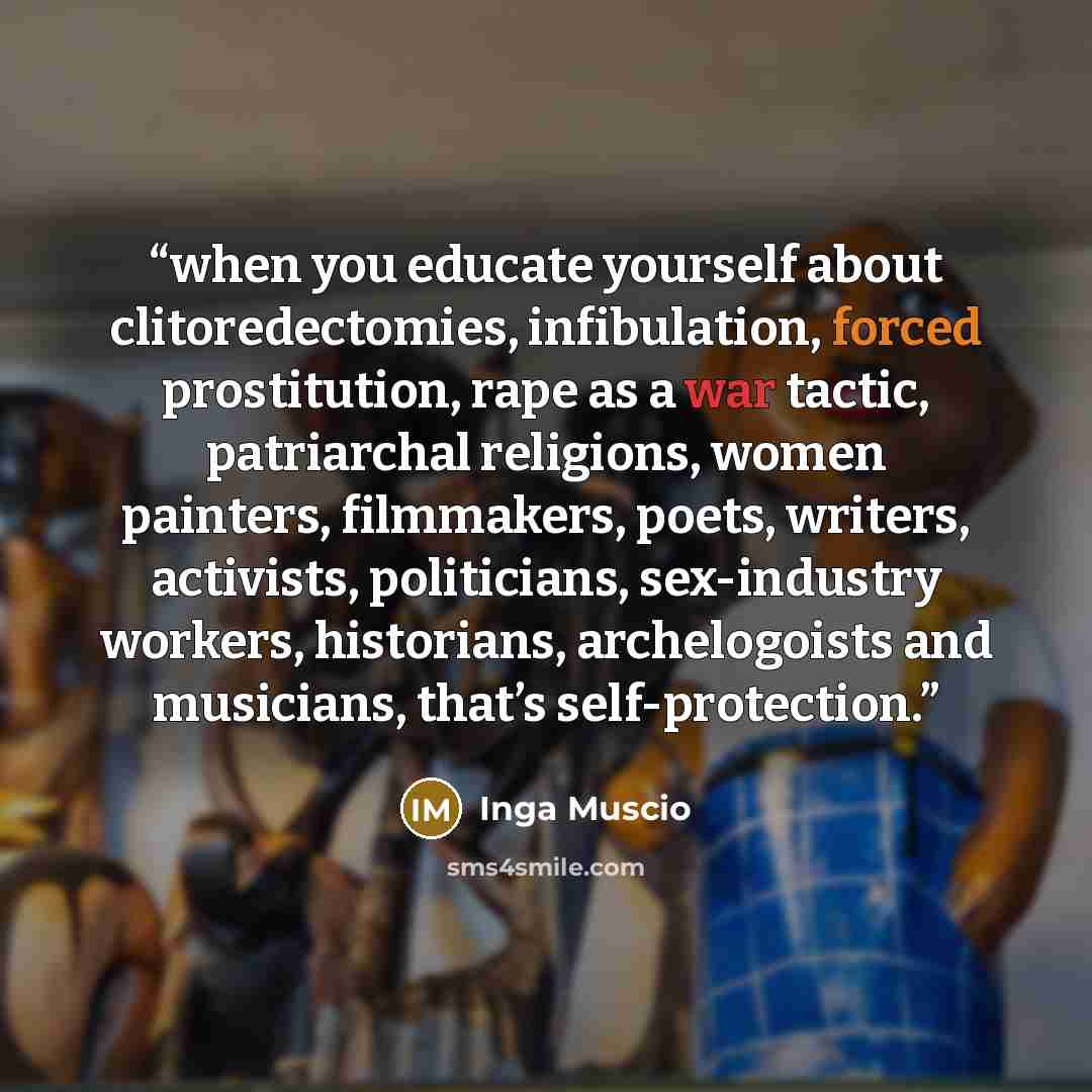 “when you educate yourself about clitoredectomies, infibulation, forced prostitution, rape as a war tactic, patriarchal religions, women painters, filmmakers, poets, writers, activists, politicians, sex-industry workers, historians, archelogoists and musicians, that’s self-protection.” quote by Inga Muscio