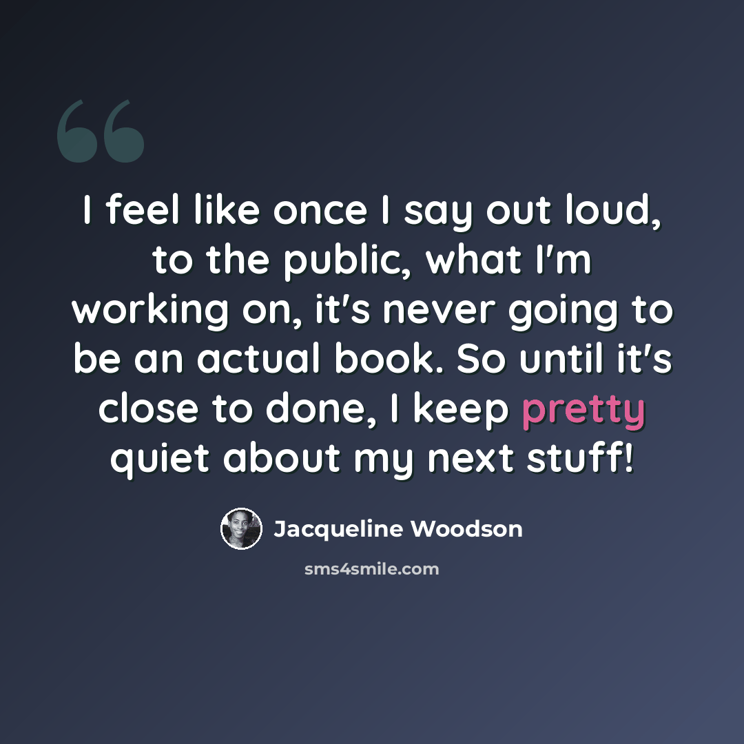 “I feel like once I say out loud, to the public, what I'm working on, it's never going to be an actual book. So until it's close to done, I keep pretty quiet about my next stuff!” quote by Jacqueline Woodson