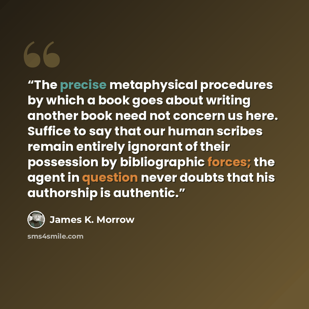 “The precise metaphysical procedures by which a book goes about writing another book need not concern us here. Suffice to say that our human scribes remain entirely ignorant of their possession by bibliographic forces; the agent in question never doubts that his authorship is authentic.” quote by James K. Morrow