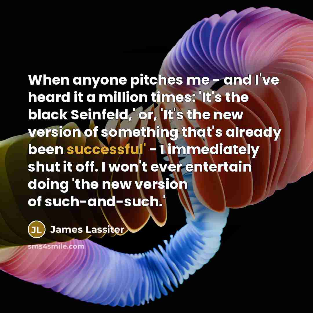 “When anyone pitches me - and I've heard it a million times: 'It's the black Seinfeld,' or, 'It's the new version of something that's already been successful' - I immediately shut it off. I won't ever entertain doing 'the new version of such-and-such.'” quote by James Lassiter