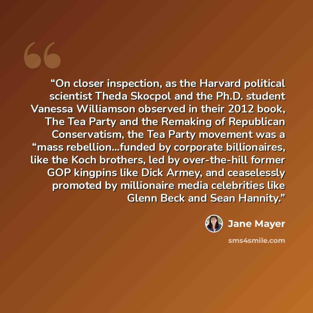 “On closer inspection, as the Harvard political scientist Theda Skocpol and the Ph.D. student Vanessa Williamson observed in their 2012 book, The Tea Party and the Remaking of Republican Conservatism, the Tea Party movement was a “mass rebellion…funded by corporate billionaires, like the Koch…” quote by Jane Mayer