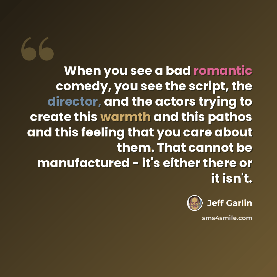 “When you see a bad romantic comedy, you see the script, the director, and the actors trying to create this warmth and this pathos and this feeling that you care about them. That cannot be manufactured - it's either there or it isn't.” quote by Jeff Garlin