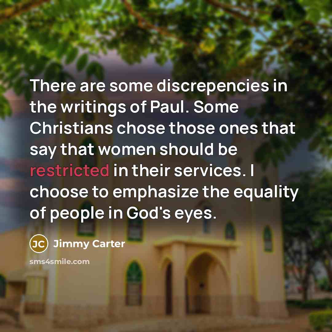 “There are some discrepencies in the writings of Paul. Some Christians chose those ones that say that women should be restricted in their services. I choose to emphasize the equality of people in God's eyes.” quote by Jimmy Carter