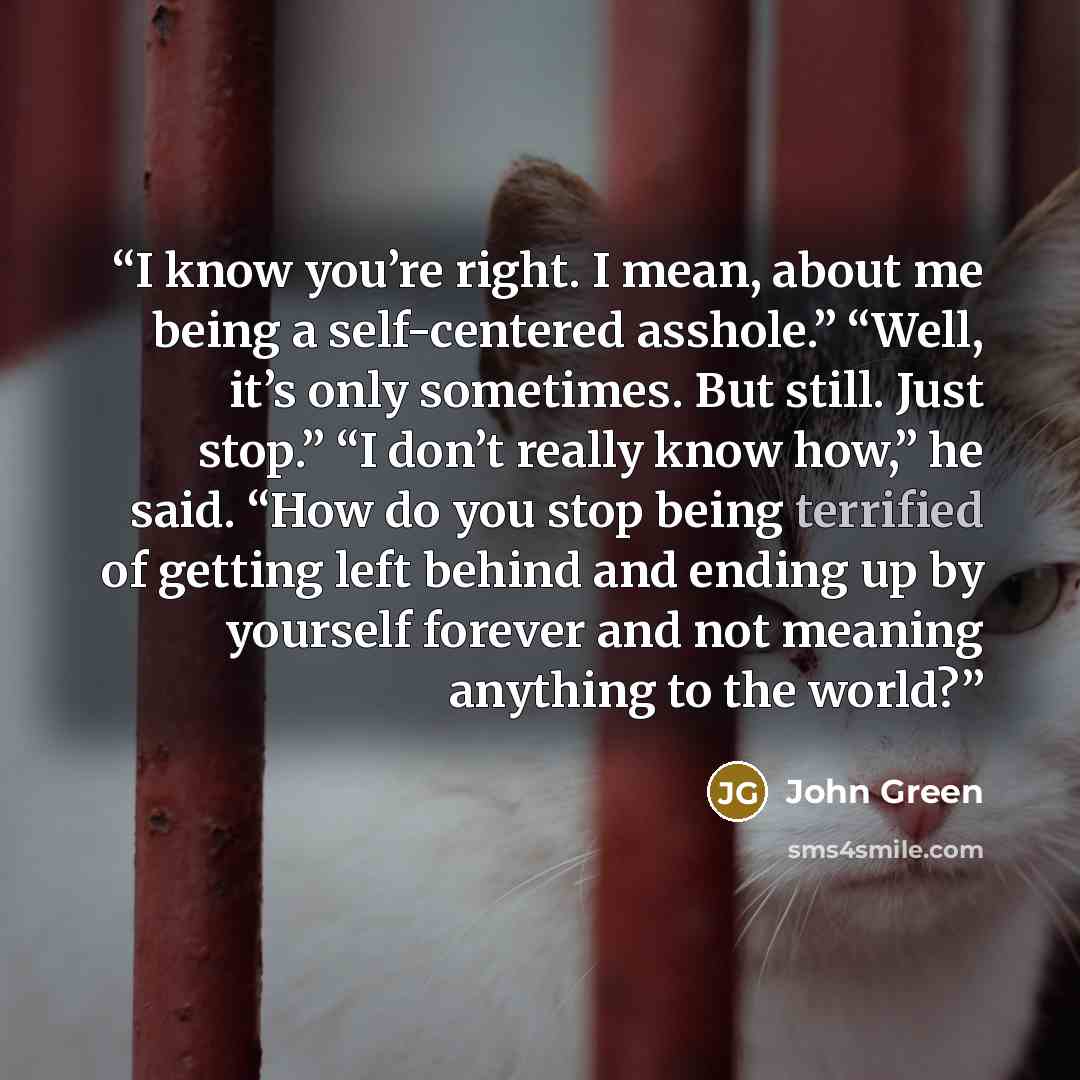 “I know you’re right. I mean, about me being a self-centered asshole.” “Well, it’s only sometimes. But still. Just stop.” “I don’t really know how,” he said. “How do you stop being terrified of getting left behind and ending up by yourself forever and not meaning anything to the world?” quote by John Green