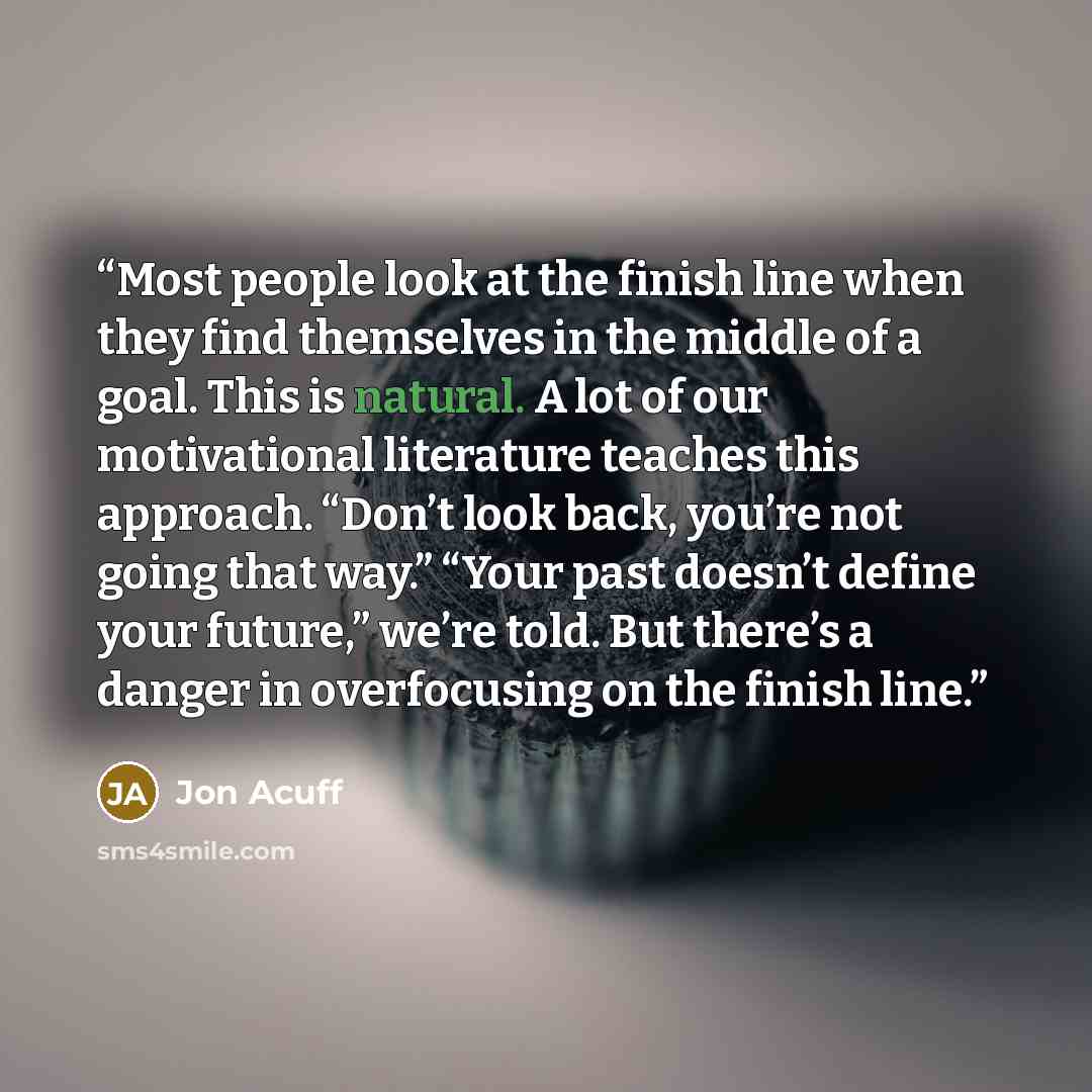 “Most people look at the finish line when they find themselves in the middle of a goal. This is natural. A lot of our motivational literature teaches this approach. “Don’t look back, you’re not going that way.” “Your past doesn’t define your future,” we’re told. But there’s a danger in overfocusing…” quote by Jon Acuff