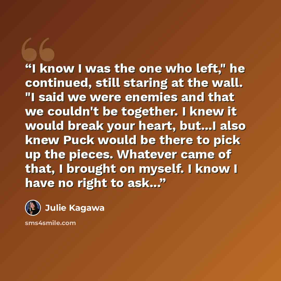 “I know I was the one who left," he continued, still staring at the wall. "I said we were enemies and that we couldn't be together. I knew it would break your heart, but...I also knew Puck would be there to pick up the pieces. Whatever came of that, I brought on myself. I know I have no right to…” quote by Julie Kagawa