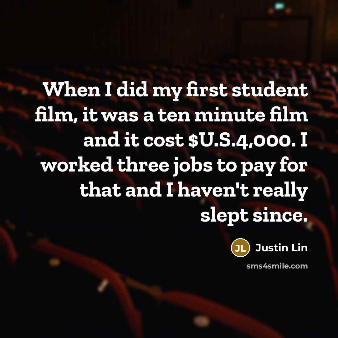 “When I did my first student film, it was a ten minute film and it cost $U.S.4,000. I worked three jobs to pay for that and I haven't really slept since.” quote by Justin Lin