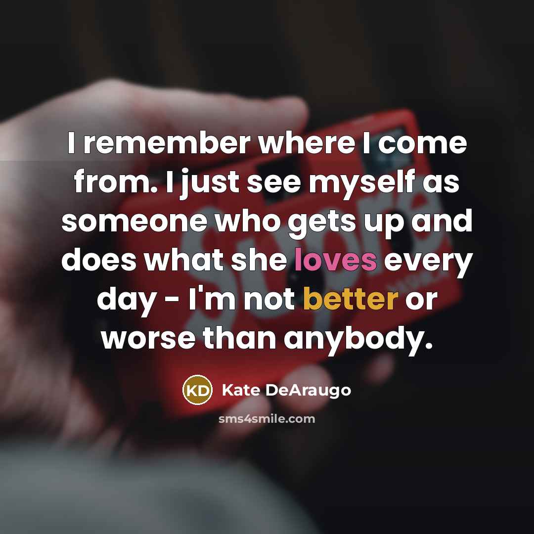 “I remember where I come from. I just see myself as someone who gets up and does what she loves every day - I'm not better or worse than anybody.” quote by Kate DeAraugo