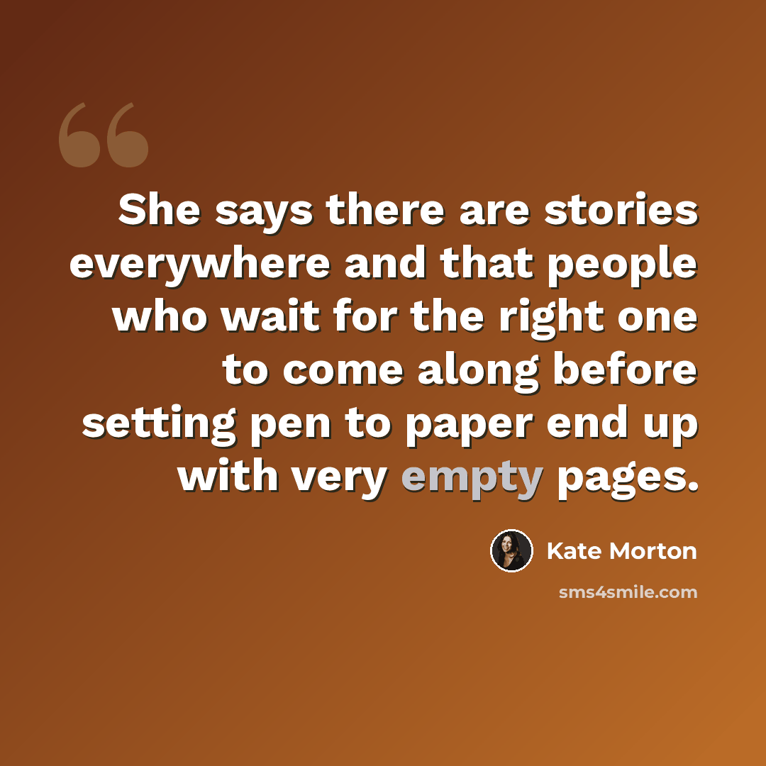 “She says there are stories everywhere and that people who wait for the right one to come along before setting pen to paper end up with very empty pages.” quote by Kate Morton