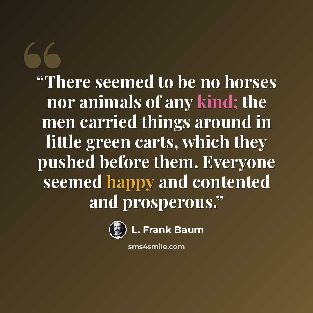 “There seemed to be no horses nor animals of any kind; the men carried things around in little green carts, which they pushed before them. Everyone seemed happy and contented and prosperous.” quote by L. Frank Baum