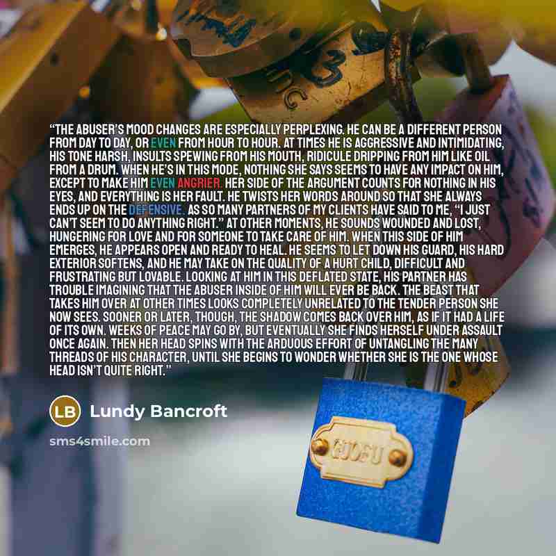 “The abuser’s mood changes are especially perplexing. He can be a different person from day to day, or even from hour to hour. At times he is aggressive and intimidating, his tone harsh, insults spewing from his mouth, ridicule dripping from him like oil from a drum. When he’s in this mode, nothing…” quote by Lundy Bancroft