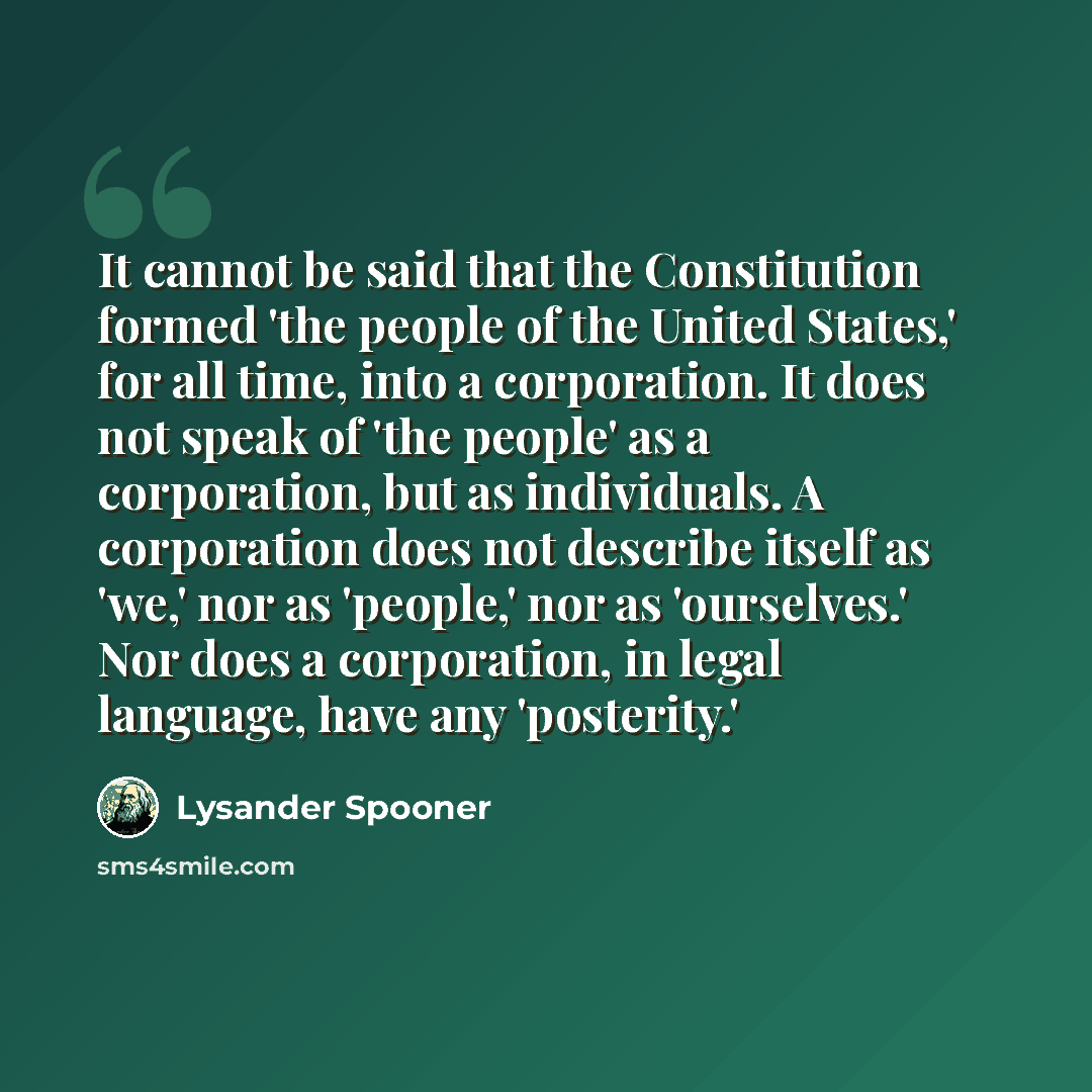 “It cannot be said that the Constitution formed 'the people of the United States,' for all time, into a corporation. It does not speak of 'the people' as a corporation, but as individuals. A corporation does not describe itself as 'we,' nor as 'people,' nor as 'ourselves.' Nor does a corporation…” quote by Lysander Spooner