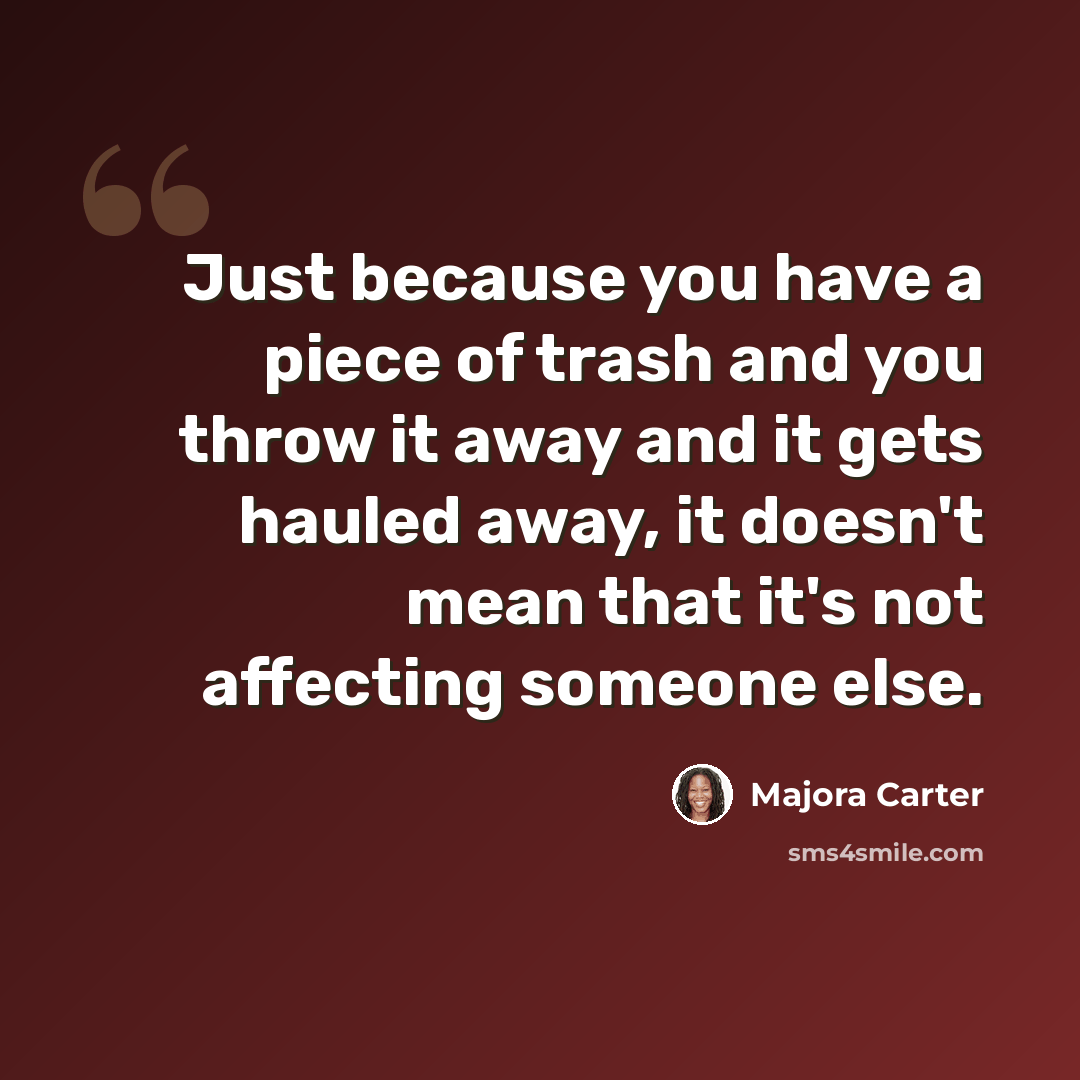 “Just because you have a piece of trash and you throw it away and it gets hauled away, it doesn't mean that it's not affecting someone else.” quote by Majora Carter
