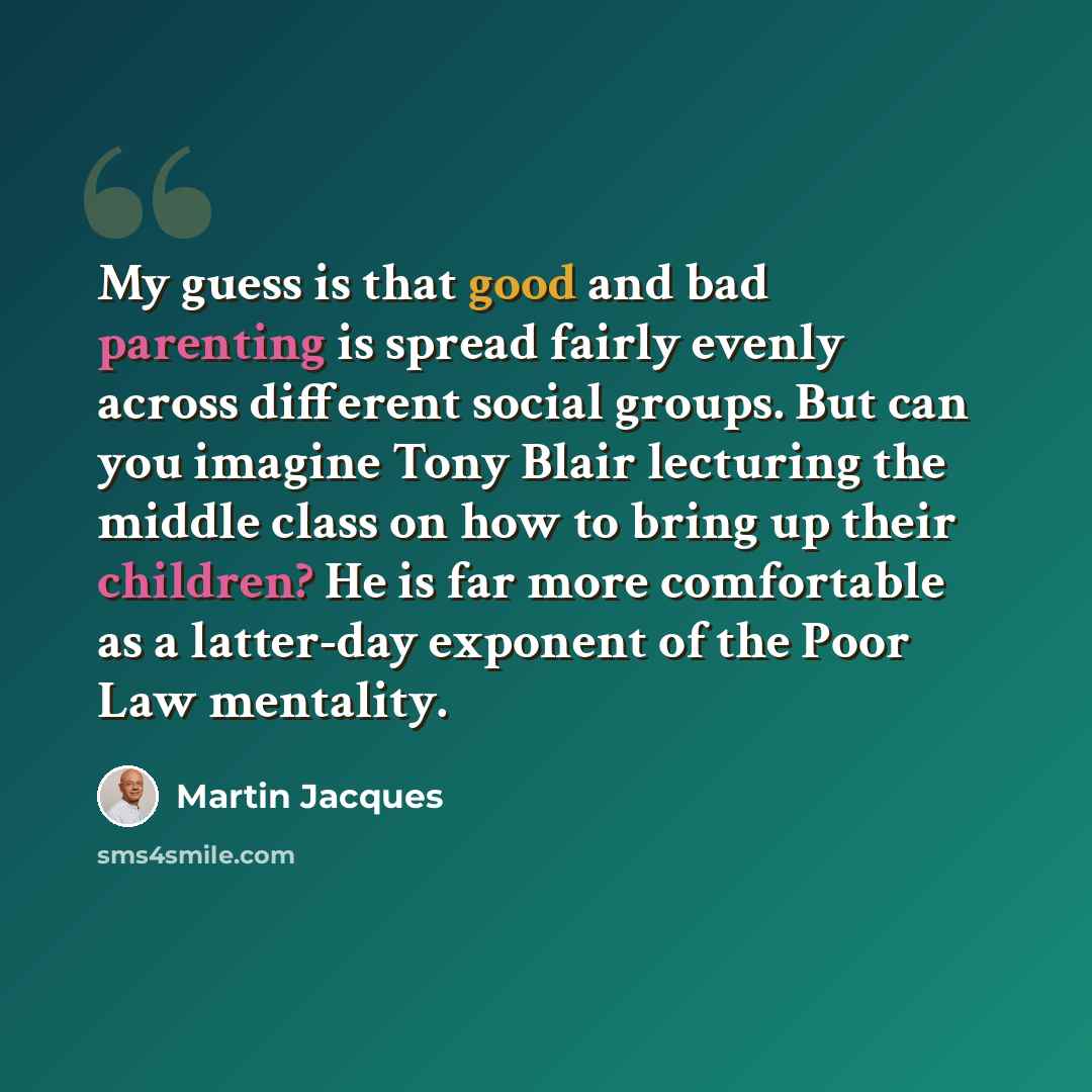 “My guess is that good and bad parenting is spread fairly evenly across different social groups. But can you imagine Tony Blair lecturing the middle class on how to bring up their children? He is far more comfortable as a latter-day exponent of the Poor Law mentality.” quote by Martin Jacques