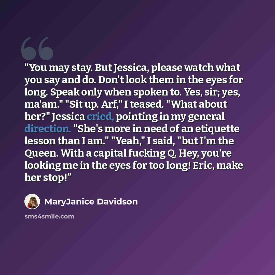 “You may stay. But Jessica, please watch what you say and do. Don't look them in the eyes for long. Speak only when spoken to. Yes, sir; yes, ma'am." "Sit up. Arf," I teased. "What about her?" Jessica cried, pointing in my general direction. "She's more in need of an etiquette lesson than I am."…” quote by MaryJanice Davidson