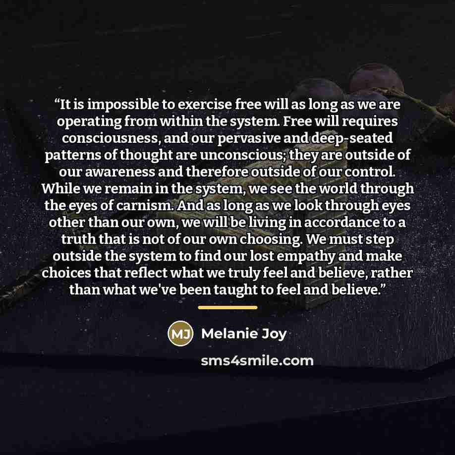 “It is impossible to exercise free will as long as we are operating from within the system. Free will requires consciousness, and our pervasive and deep-seated patterns of thought are unconscious; they are outside of our awareness and therefore outside of our control. While we remain in the system…” quote by Melanie Joy