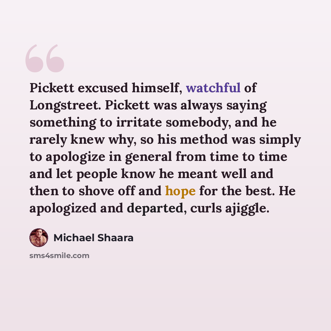 “Pickett excused himself, watchful of Longstreet. Pickett was always saying something to irritate somebody, and he rarely knew why, so his method was simply to apologize in general from time to time and let people know he meant well and then to shove off and hope for the best. He apologized and…” quote by Michael Shaara