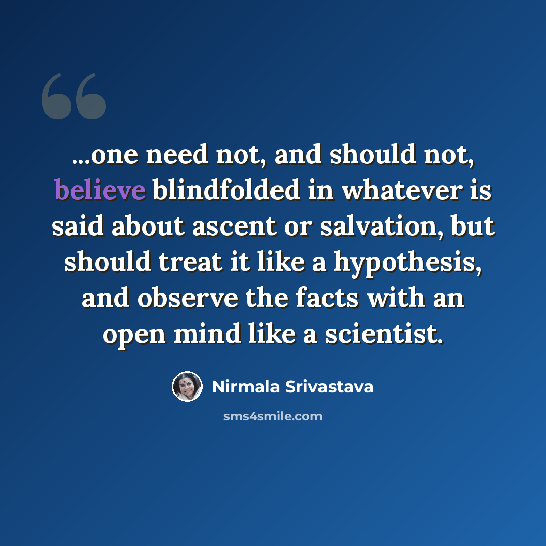 “...one need not, and should not, believe blindfolded in whatever is said about ascent or salvation, but should treat it like a hypothesis, and observe the facts with an open mind like a scientist.” quote by Nirmala Srivastava