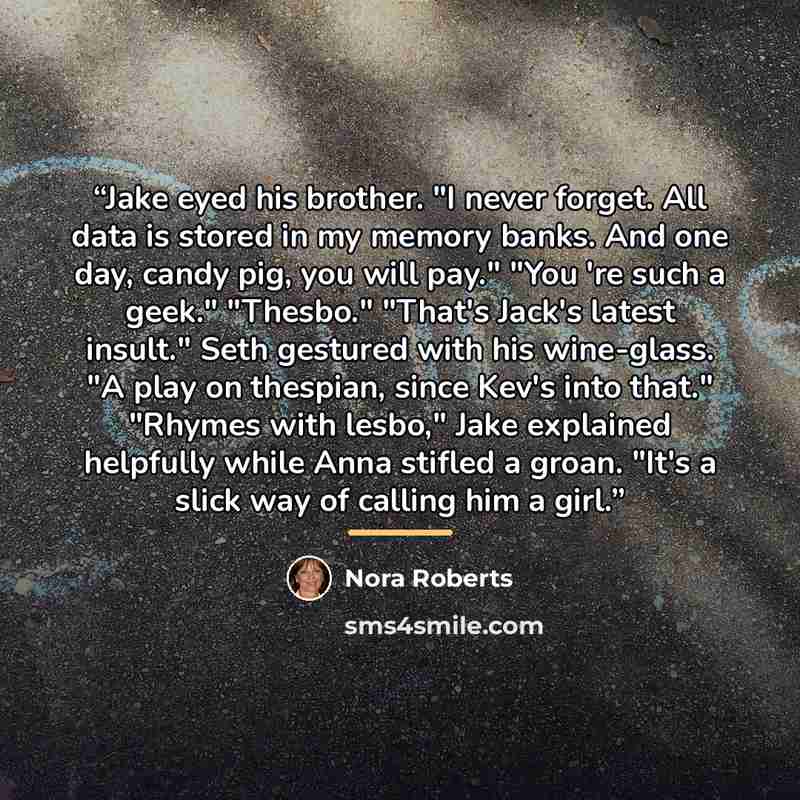 “Jake eyed his brother. "I never forget. All data is stored in my memory banks. And one day, candy pig, you will pay." "You 're such a geek." "Thesbo." "That's Jack's latest insult." Seth gestured with his wine-glass. "A play on thespian, since Kev's into that." "Rhymes with lesbo," Jake explained…” quote by Nora Roberts