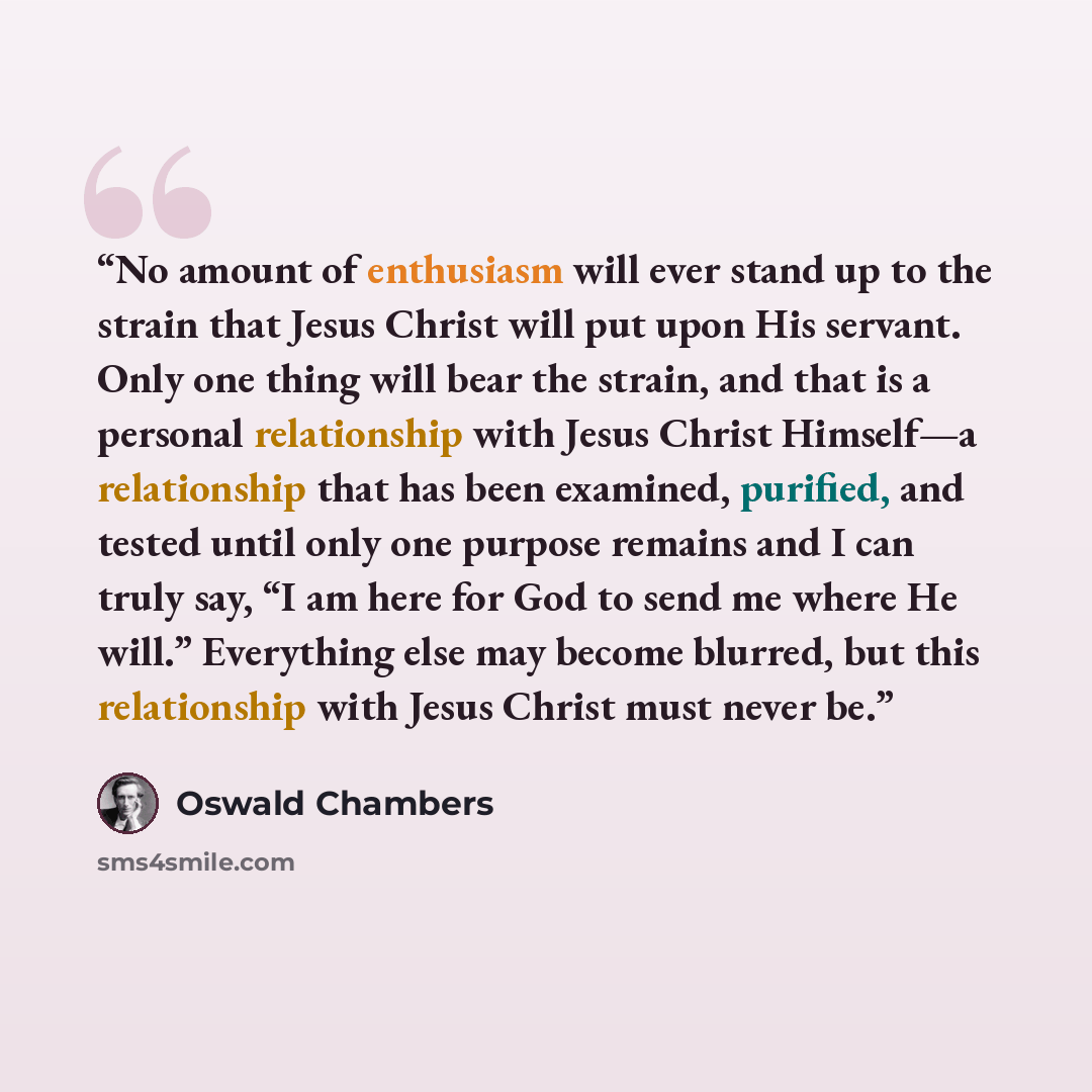 “No amount of enthusiasm will ever stand up to the strain that Jesus Christ will put upon His servant. Only one thing will bear the strain, and that is a personal relationship with Jesus Christ Himself—a relationship that has been examined, purified, and tested until only one purpose remains and I…” quote by Oswald Chambers
