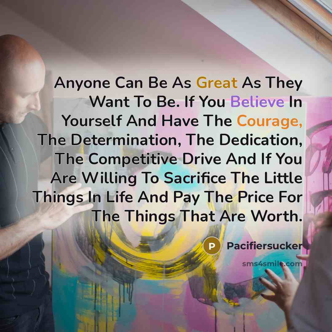“Anyone Can Be As Great As They Want To Be. If You Believe In Yourself And Have The Courage, The Determination, The Dedication, The Competitive Drive And If You Are Willing To Sacrifice The Little Things In Life And Pay The Price For The Things That Are Worth.” quote by Pacifiersucker